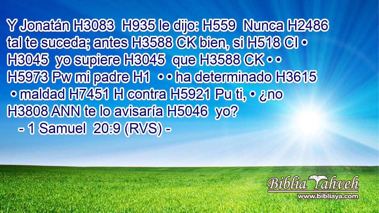 Y Jonatán H3083  H935 le dijo: H559  Nunca H2486  tal te suceda; antes H3588 CK bien, si H518 CI • H3045  yo supiere H3045  que H3588 CK • • H5973 Pw mi padre H1  • • ha determinado H3615  • maldad H7451 H contra H5921 Pu ti, • ¿no H3808 ANN te lo avisaría H5046  yo? 