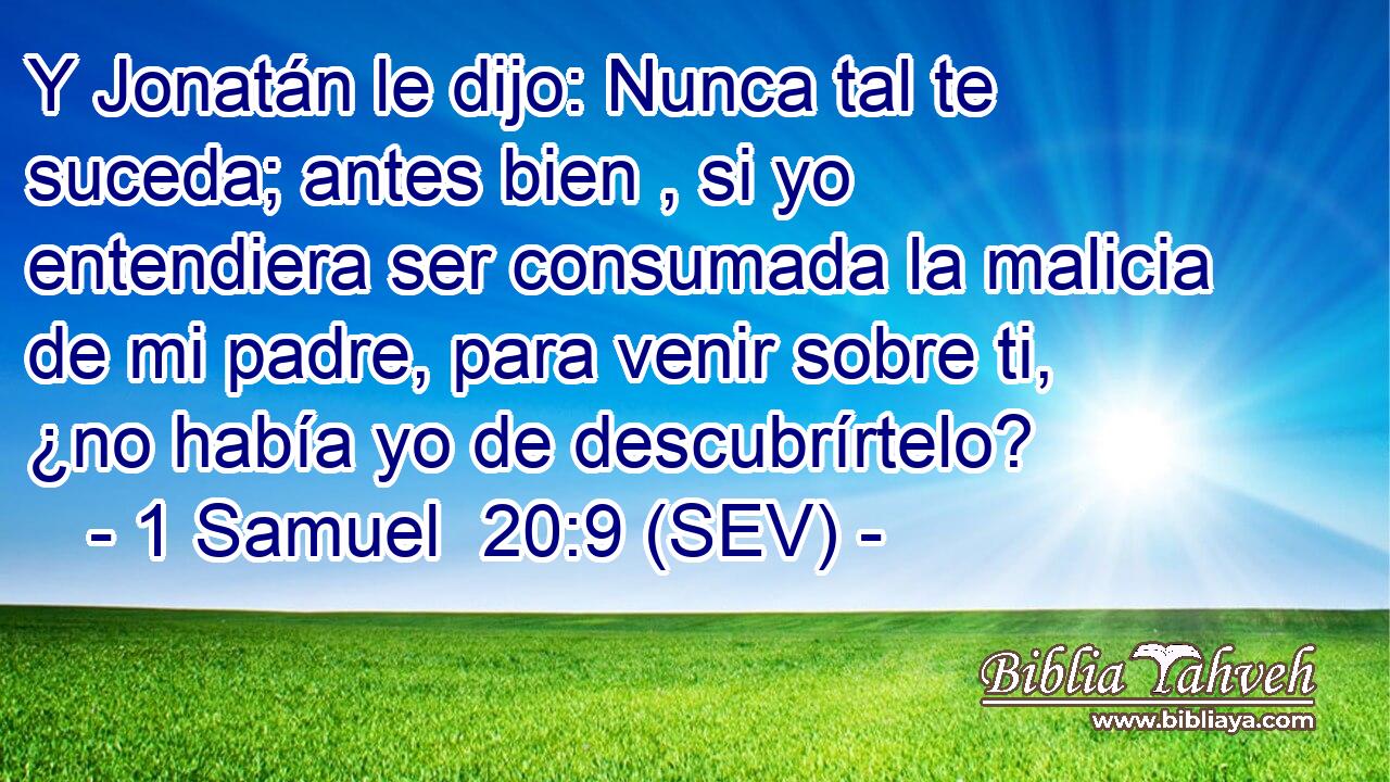 Y Jonatán le dijo: Nunca tal te suceda; antes bien , si yo entendiera ser consumada la malicia de mi padre, para venir sobre ti, ¿no había yo de descubrírtelo?