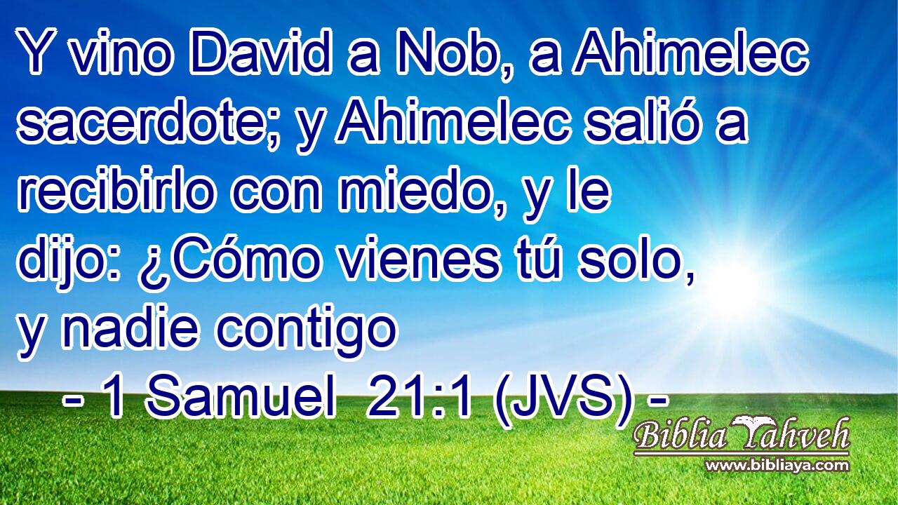 Y vino David a Nob, a Ahimelec sacerdote; y Ahimelec salió a recibirlo con miedo, y le dijo: ¿Cómo vienes tú solo, y nadie contigo