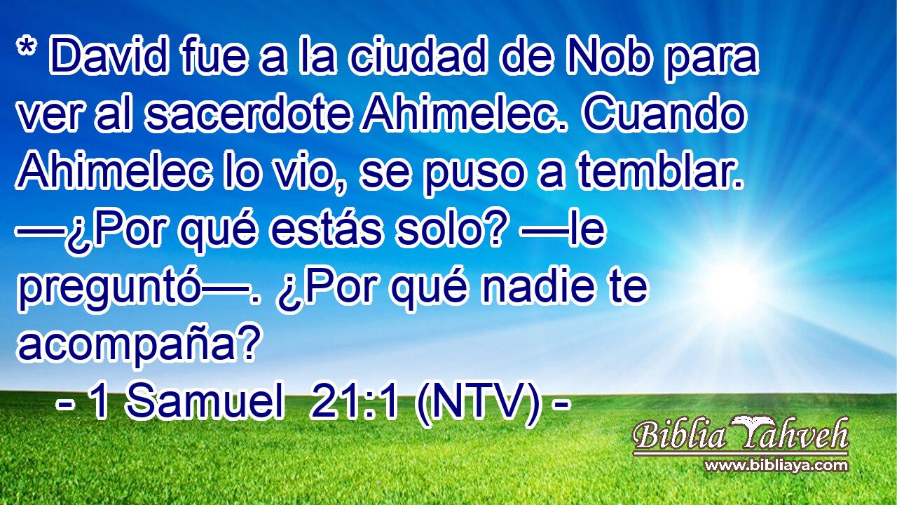 * David fue a la ciudad de Nob para ver al sacerdote Ahimelec. Cuando Ahimelec lo vio, se puso a temblar. —¿Por qué estás solo? —le preguntó—. ¿Por qué nadie te acompaña?