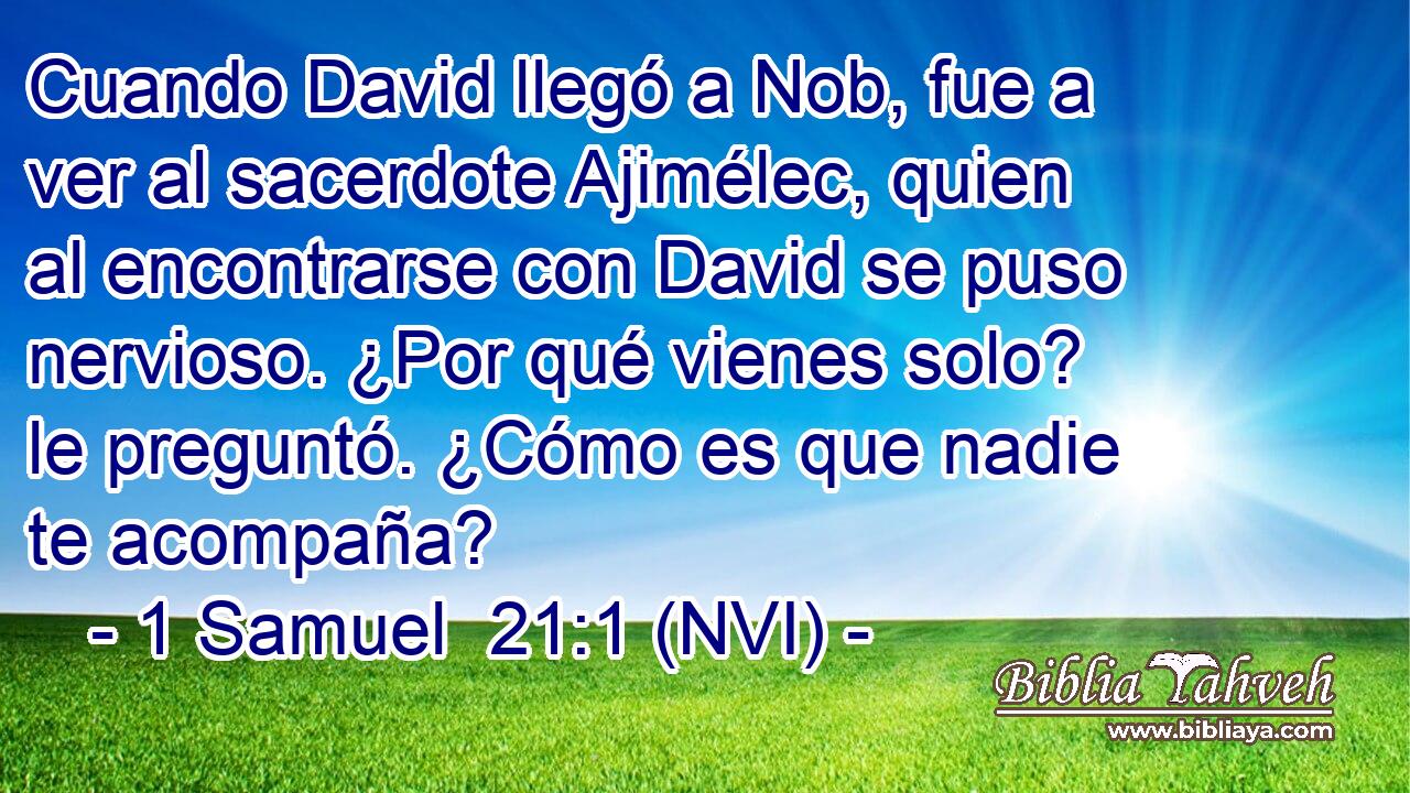  Cuando David llegó a Nob, fue a ver al sacerdote Ajimélec, quien al encontrarse con David se puso nervioso. ¿Por qué vienes solo? le preguntó. ¿Cómo es que nadie te acompaña? 