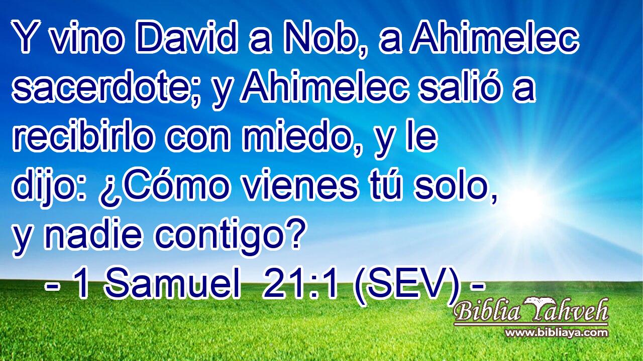 Y vino David a Nob, a Ahimelec sacerdote; y Ahimelec salió a recibirlo con miedo, y le dijo: ¿Cómo vienes tú solo, y nadie contigo?