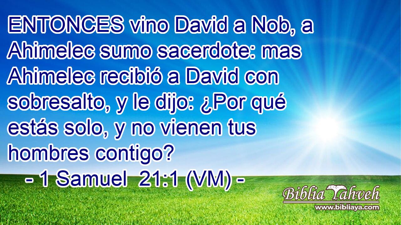  ENTONCES vino David a Nob, a Ahimelec sumo sacerdote: mas Ahimelec recibió a David con sobresalto, y le dijo: ¿Por qué estás solo, y no vienen tus hombres contigo? 