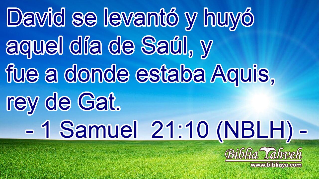  David se levantó y huyó aquel día de Saúl, y fue a donde estaba Aquis, rey de Gat. 