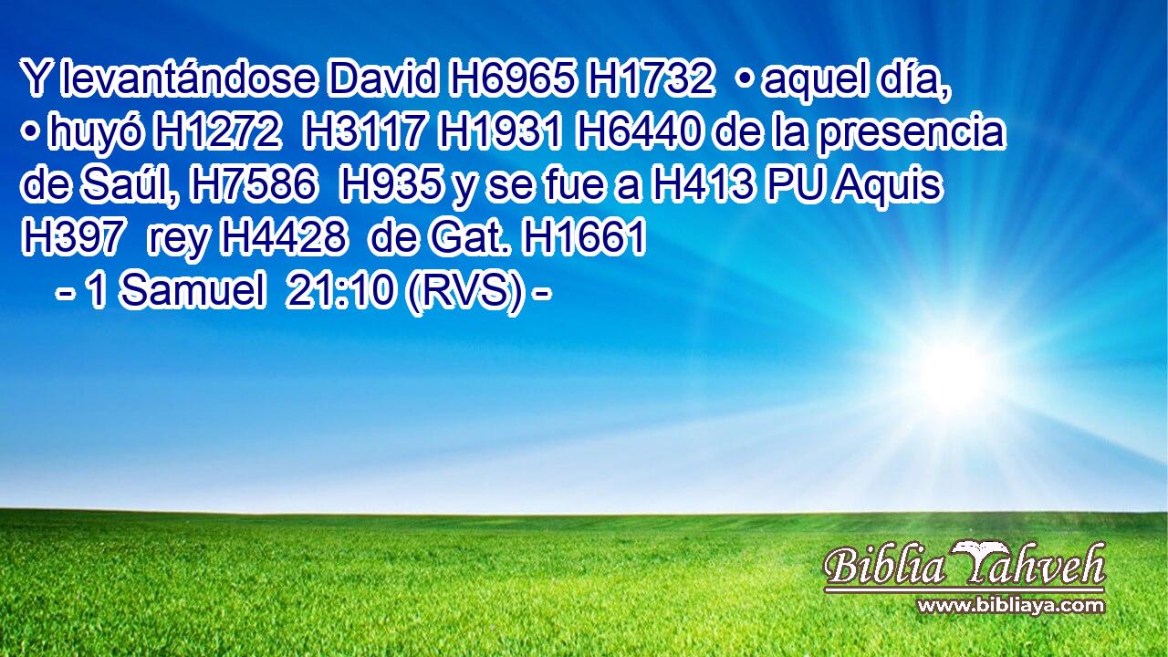 Y levantándose David H6965 H1732  • aquel día, • huyó H1272  H3117 H1931 H6440 de la presencia de Saúl, H7586  H935 y se fue a H413 PU Aquis H397  rey H4428  de Gat. H1661  