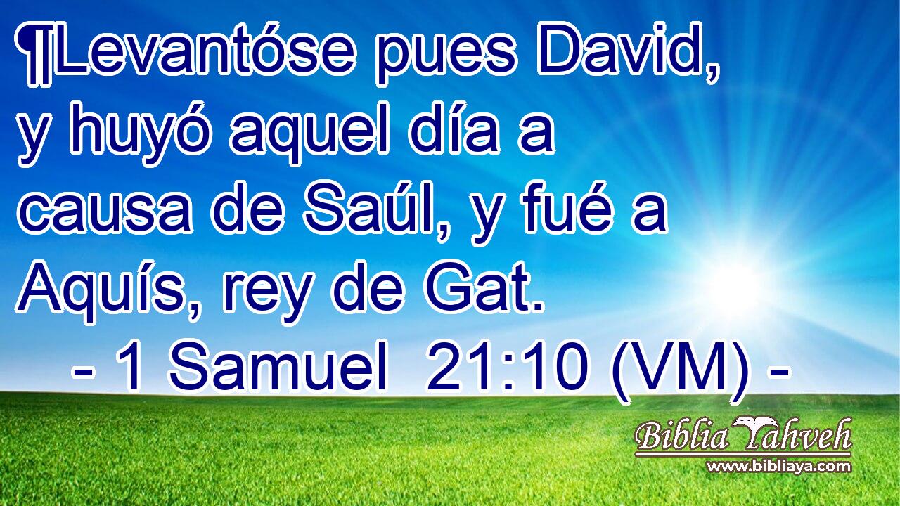  ¶Levantóse pues David, y huyó aquel día a causa de Saúl, y fué a Aquís, rey de Gat. 