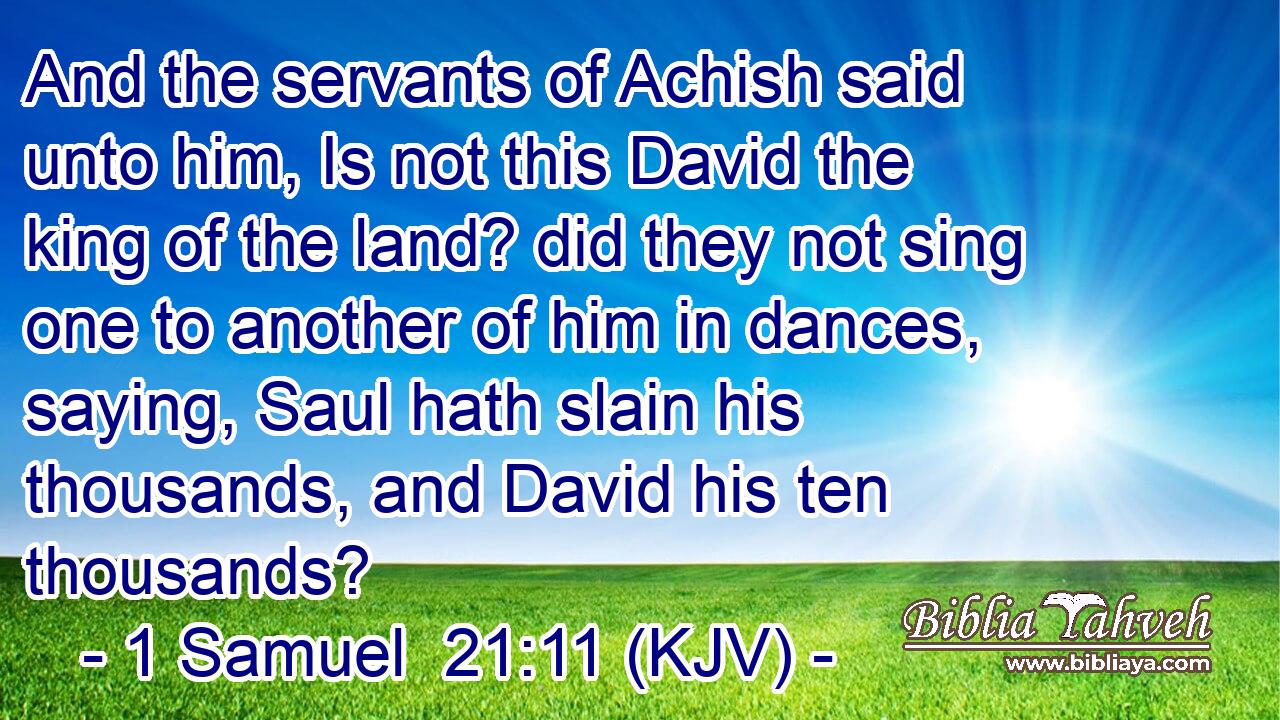 And the servants of Achish said unto him, Is not this David the king of the land? did they not sing one to another of him in dances, saying, Saul hath slain his thousands, and David his ten thousands?