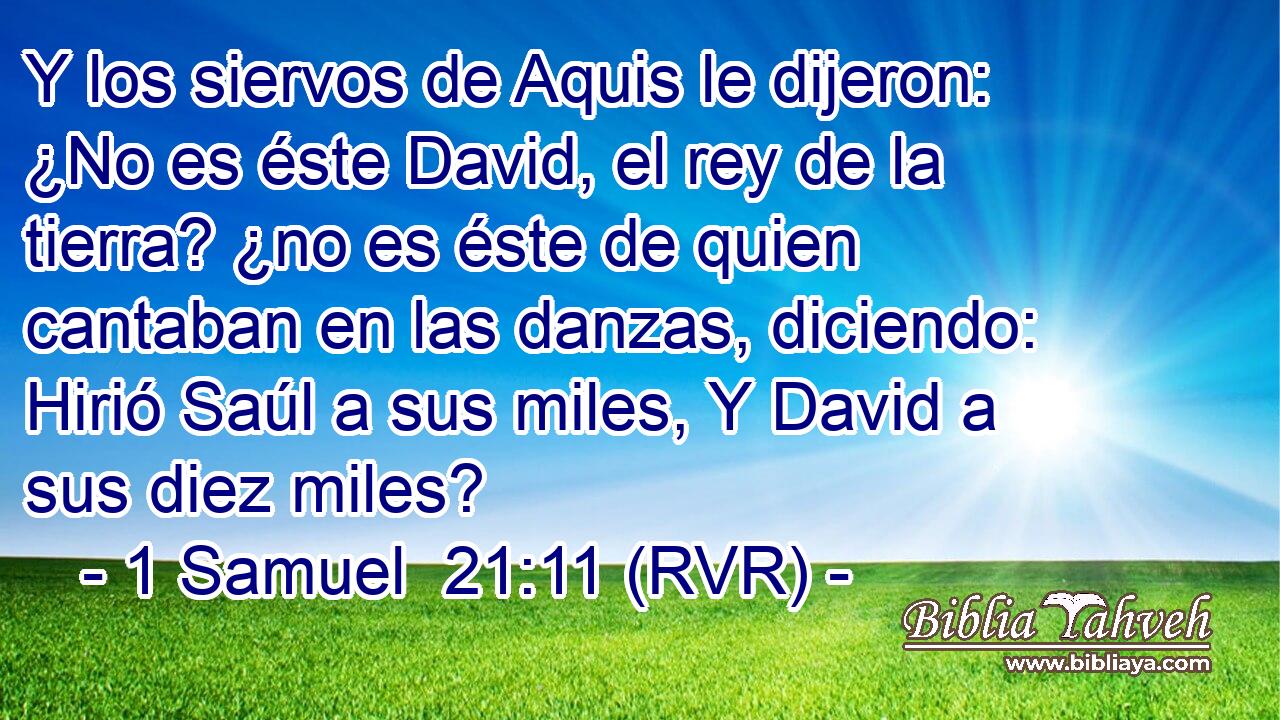 Y los siervos de Aquis le dijeron: ¿No es éste David, el rey de la tierra? ¿no es éste de quien cantaban en las danzas, diciendo: Hirió Saúl a sus miles, Y David a sus diez miles?