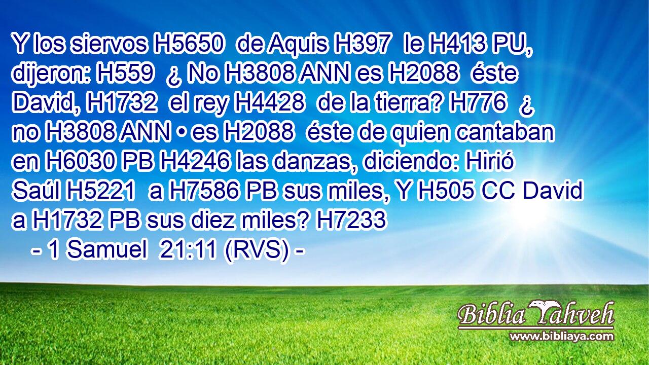 Y los siervos H5650  de Aquis H397  le H413 PU,  dijeron: H559  ¿ No H3808 ANN es H2088  éste David, H1732  el rey H4428  de la tierra? H776  ¿ no H3808 ANN • es H2088  éste de quien cantaban en H6030 PB H4246 las danzas, diciendo: Hirió Saúl H5221  a H7586 PB sus miles, Y H505 CC David a H1732 PB sus diez miles? H7233 