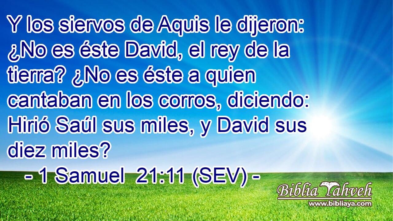 Y los siervos de Aquis le dijeron: ¿No es éste David, el rey de la tierra? ¿No es éste a quien cantaban en los corros, diciendo: Hirió Saúl sus miles, y David sus diez miles?