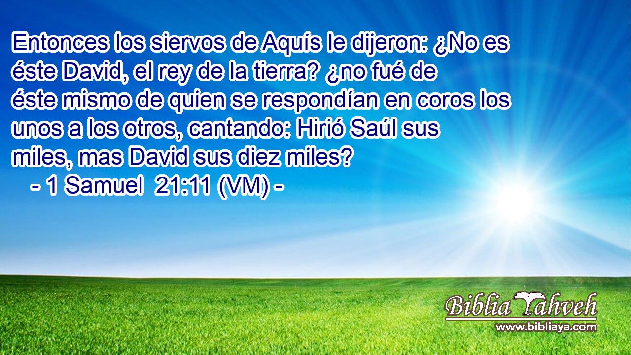  Entonces los siervos de Aquís le dijeron: ¿No es éste David, el rey de la tierra? ¿no fué de éste mismo de quien se respondían en coros los unos a los otros, cantando: Hirió Saúl sus miles, mas David sus diez miles? 