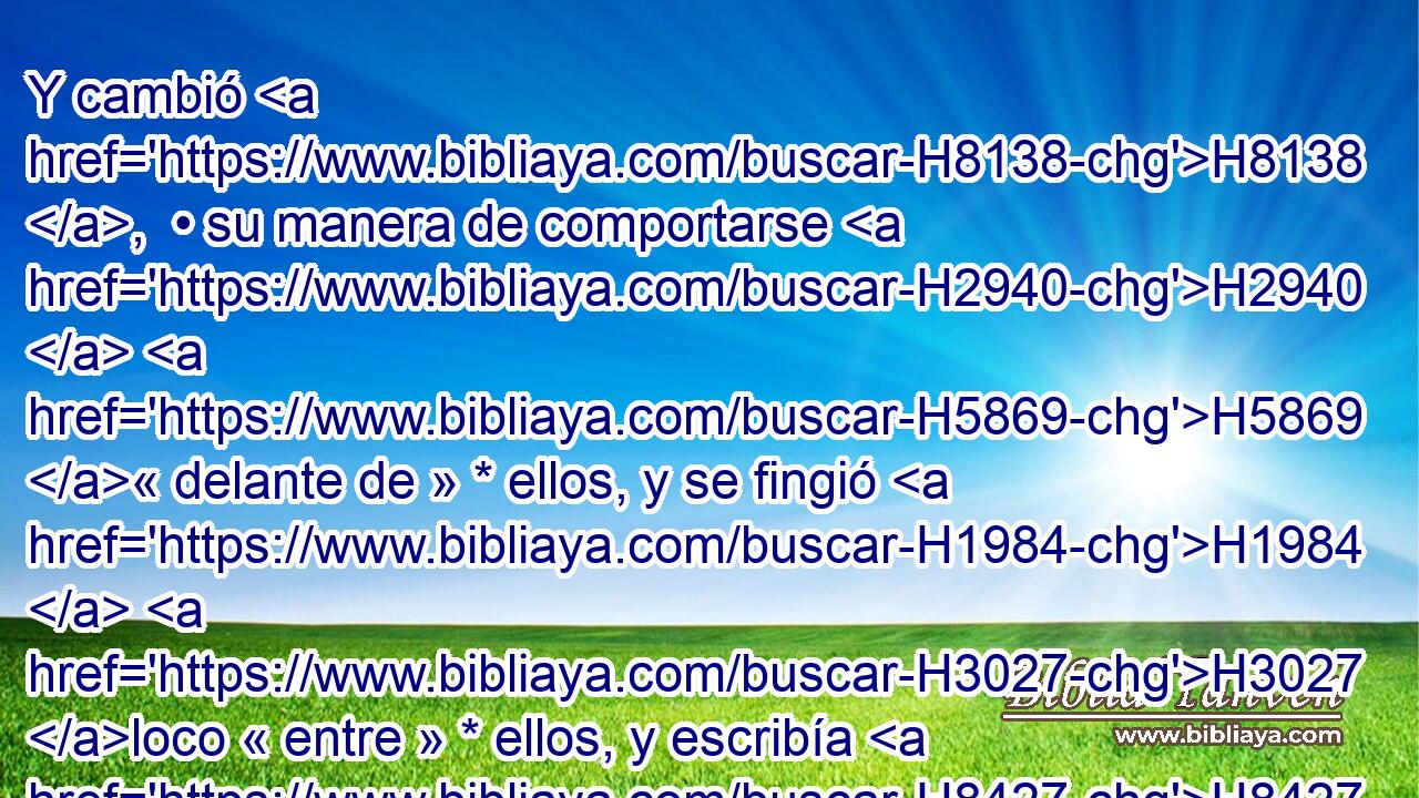 Y cambió H8138 ,  • su manera de comportarse H2940  H5869 « delante de » * ellos, y se fingió H1984  H3027 loco « entre » * ellos, y escribía H8427  en H5921 Pu las portadas H1817  de las puertas, H8179 H y dejaba correr H3381  la saliva H7388  • por H413 PU su barba. H2206 