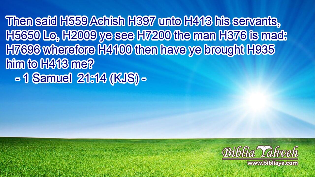 Then said H559 Achish H397 unto H413 his servants, H5650 Lo, H2009 ye see H7200 the man H376 is mad: H7696 wherefore H4100 then have ye brought H935 him to H413 me?