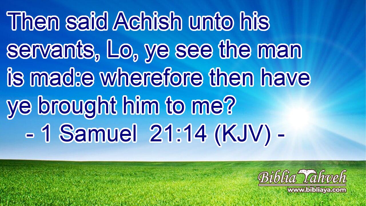 Then said Achish unto his servants, Lo, ye see the man is mad:e wherefore then have ye brought him to me?