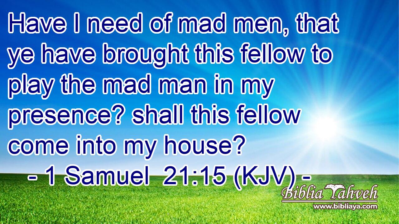 Have I need of mad men, that ye have brought this fellow to play the mad man in my presence? shall this fellow come into my house?