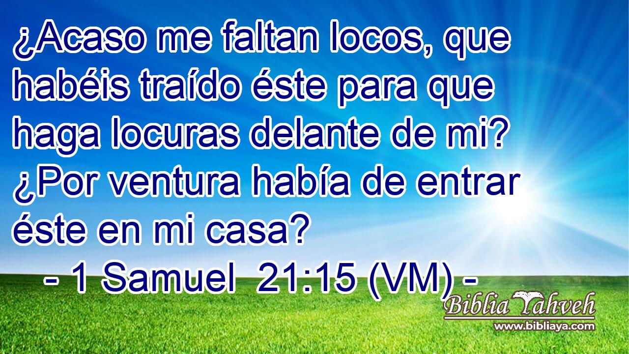  ¿Acaso me faltan locos, que habéis traído éste para que haga locuras delante de mi? ¿Por ventura había de entrar éste en mi casa? 