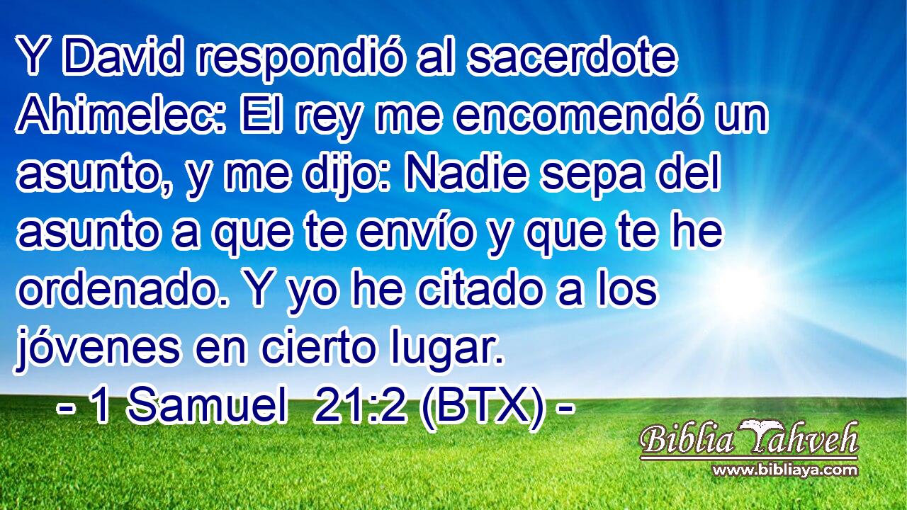 Y David respondió al sacerdote Ahimelec: El rey me encomendó un asunto, y me dijo: Nadie sepa del asunto a que te envío y que te he ordenado. Y yo he citado a los jóvenes en cierto lugar.