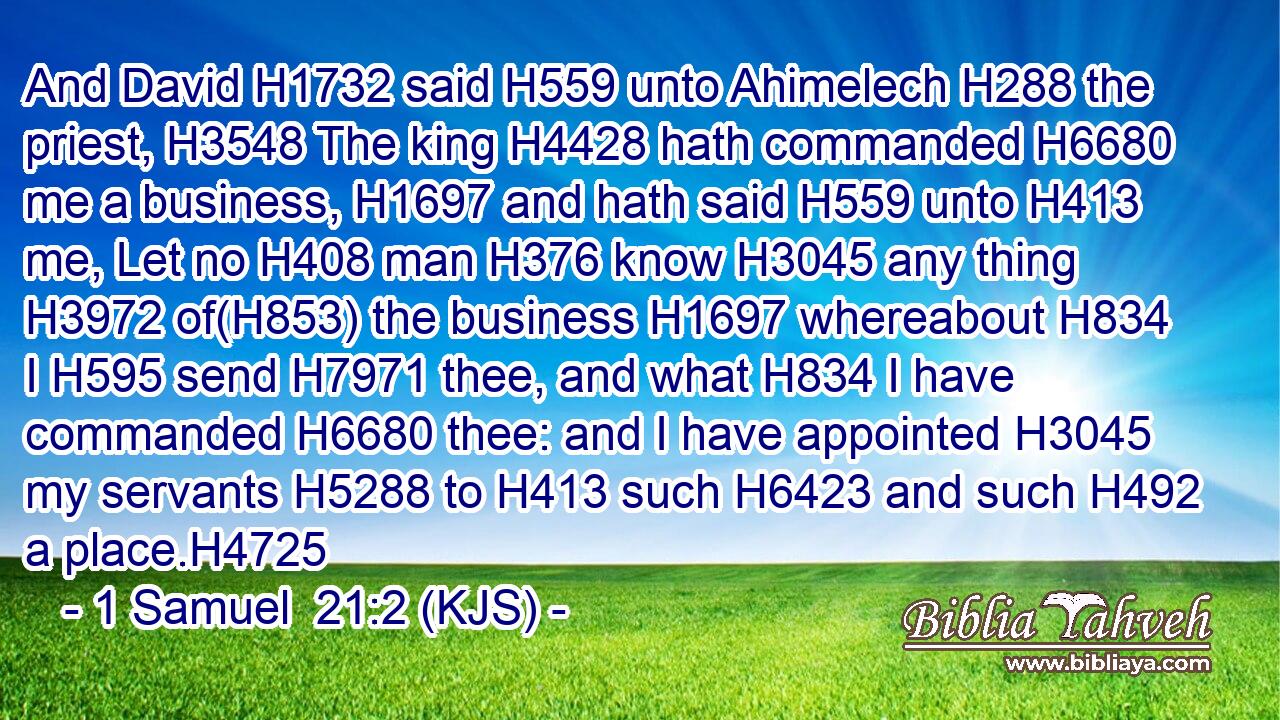 And David H1732 said H559 unto Ahimelech H288 the priest, H3548 The king H4428 hath commanded H6680 me a business, H1697 and hath said H559 unto H413 me, Let no H408 man H376 know H3045 any thing H3972 of(H853) the business H1697 whereabout H834 I H595 send H7971 thee, and what H834 I have commanded H6680 thee: and I have appointed H3045 my servants H5288 to H413 such H6423 and such H492 a place.H4725