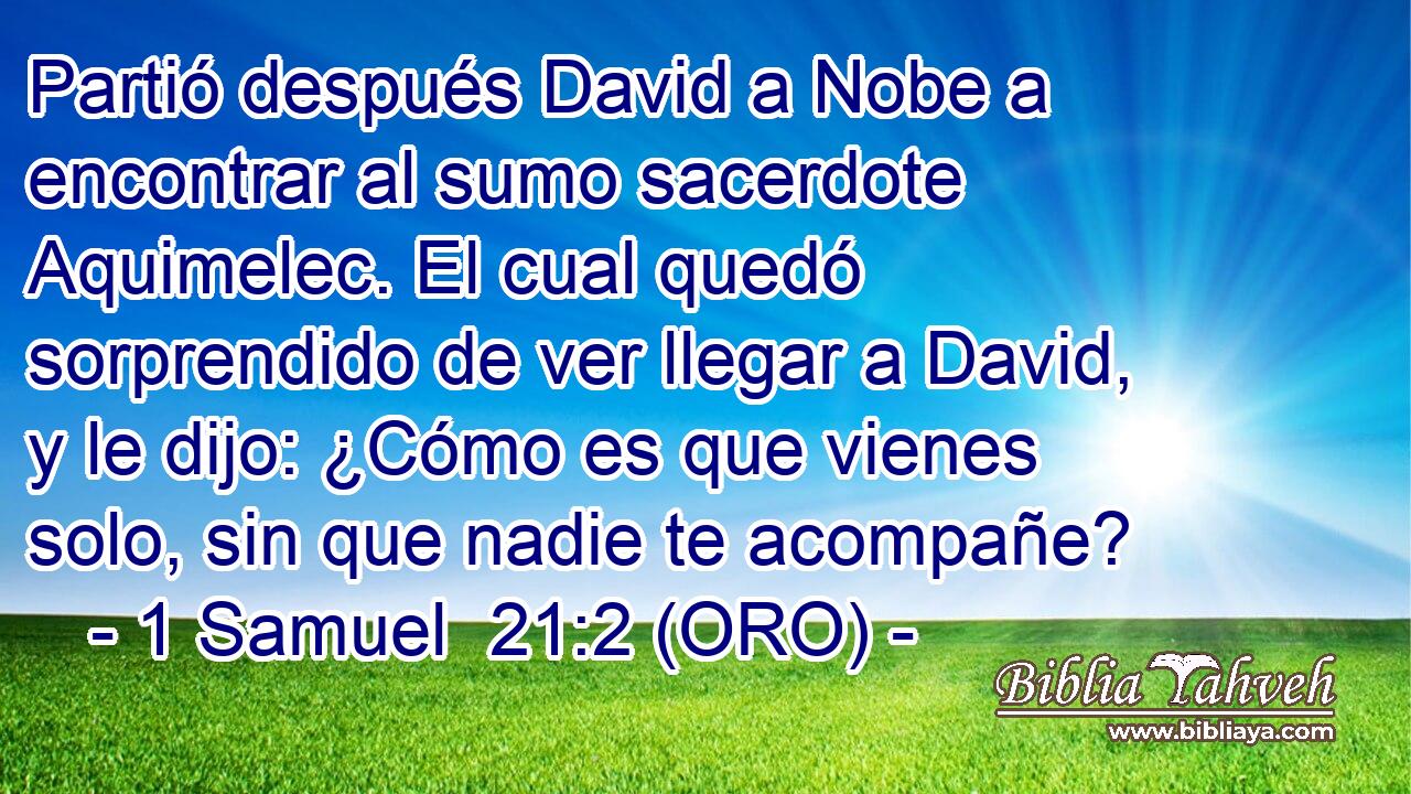  Partió después David a Nobe a encontrar al sumo sacerdote Aquimelec. El cual quedó sorprendido de ver llegar a David, y le dijo: ¿Cómo es que vienes solo, sin que nadie te acompañe? 