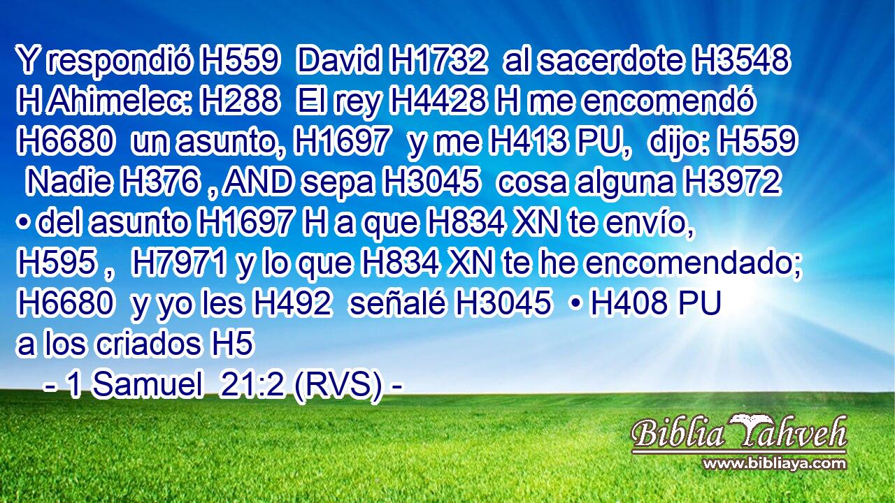 Y respondió H559  David H1732  al sacerdote H3548 H Ahimelec: H288  El rey H4428 H me encomendó H6680  un asunto, H1697  y me H413 PU,  dijo: H559  Nadie H376 , AND sepa H3045  cosa alguna H3972  • del asunto H1697 H a que H834 XN te envío, H595 ,  H7971 y lo que H834 XN te he encomendado; H6680  y yo les H492  señalé H3045  • H408 PU a los criados H5