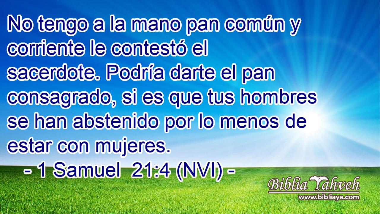  No tengo a la mano pan común y corriente le contestó el sacerdote. Podría darte el pan consagrado, si es que tus hombres se han abstenido por lo menos de estar con mujeres. 