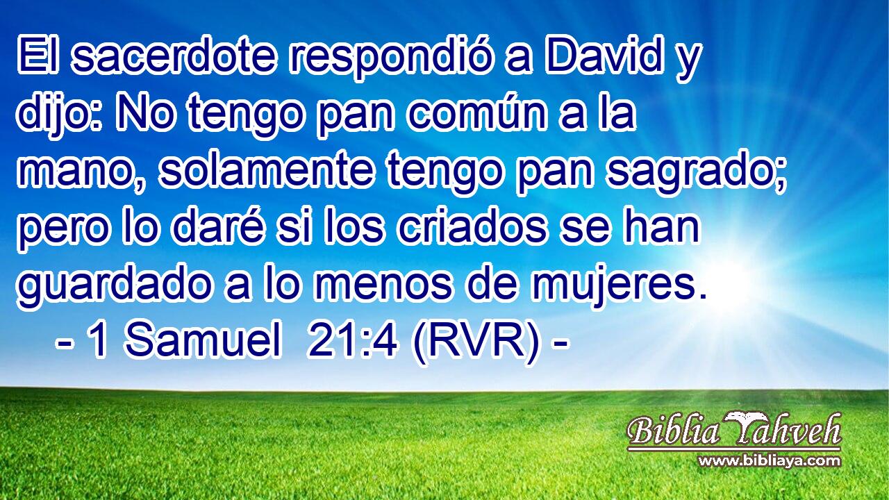 El sacerdote respondió a David y dijo: No tengo pan común a la mano, solamente tengo pan sagrado; pero lo daré si los criados se han guardado a lo menos de mujeres.