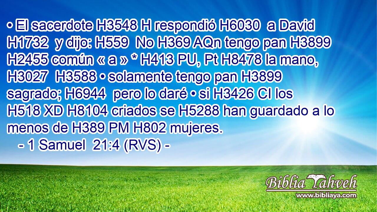 • El sacerdote H3548 H respondió H6030  a David H1732  y dijo: H559  No H369 AQn tengo pan H3899  H2455 común « a » * H413 PU, Pt H8478 la mano, H3027  H3588 • solamente tengo pan H3899  sagrado; H6944  pero lo daré • si H3426 CI los H518 XD H8104 criados se H5288 han guardado a lo menos de H389 PM H802 mujeres. 
