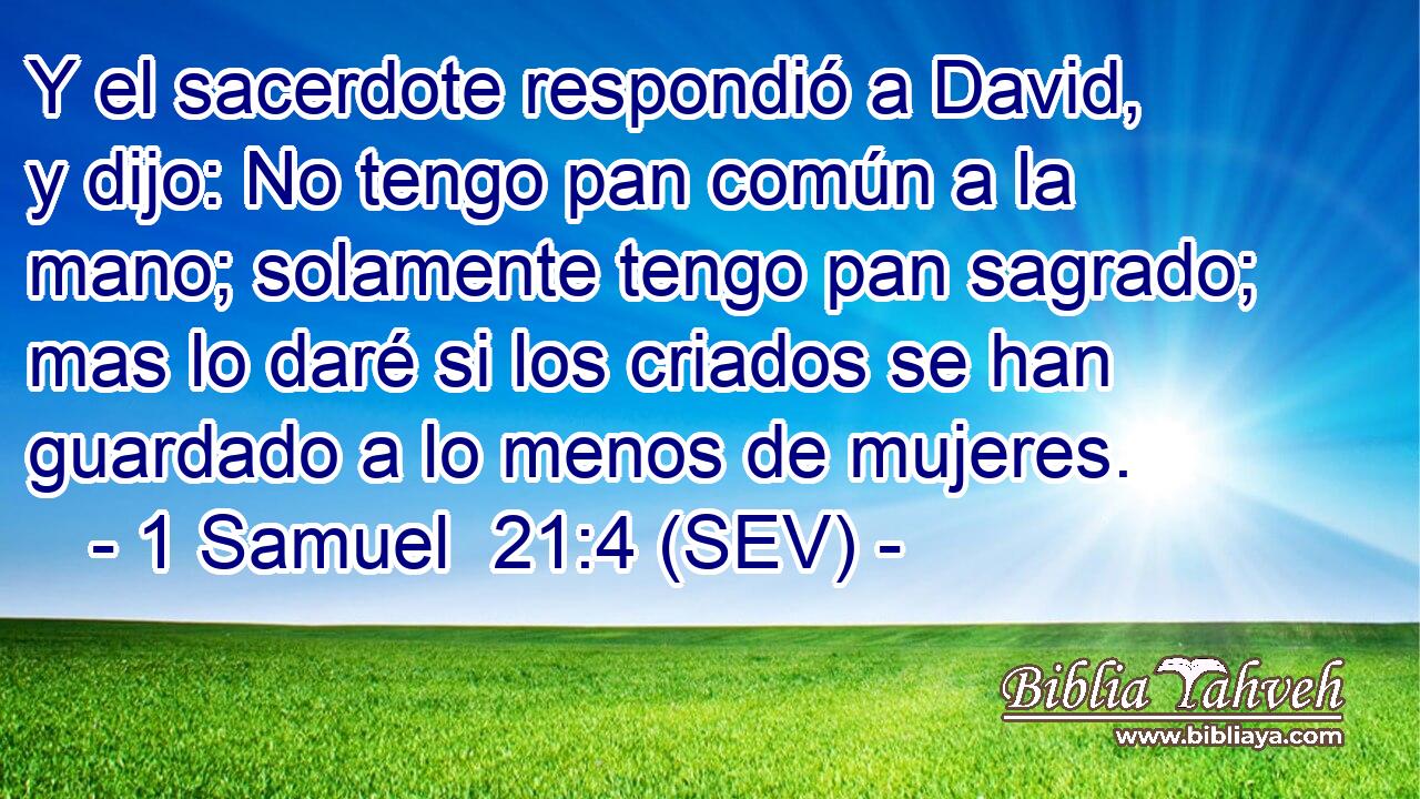 Y el sacerdote respondió a David, y dijo: No tengo pan común a la mano; solamente tengo pan sagrado; mas lo daré si los criados se han guardado a lo menos de mujeres.