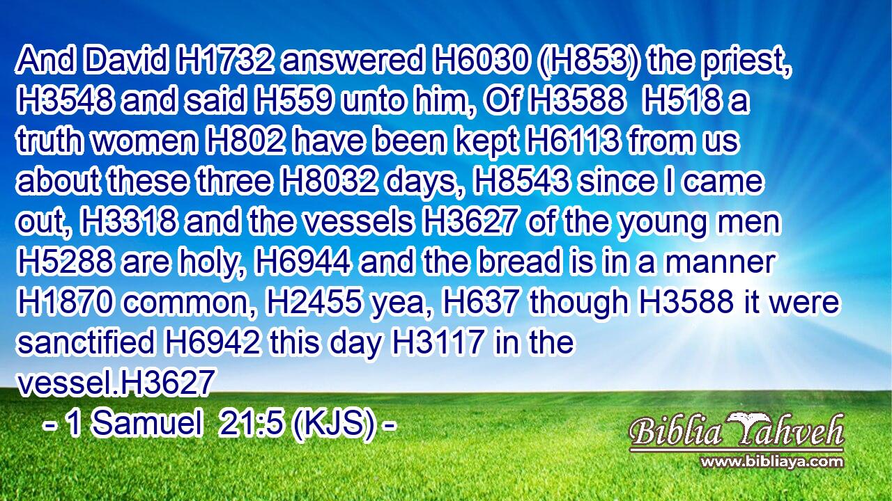And David H1732 answered H6030 (H853) the priest, H3548 and said H559 unto him, Of H3588  H518 a truth women H802 have been kept H6113 from us about these three H8032 days, H8543 since I came out, H3318 and the vessels H3627 of the young men H5288 are holy, H6944 and the bread is in a manner H1870 common, H2455 yea, H637 though H3588 it were sanctified H6942 this day H3117 in the vessel.H3627