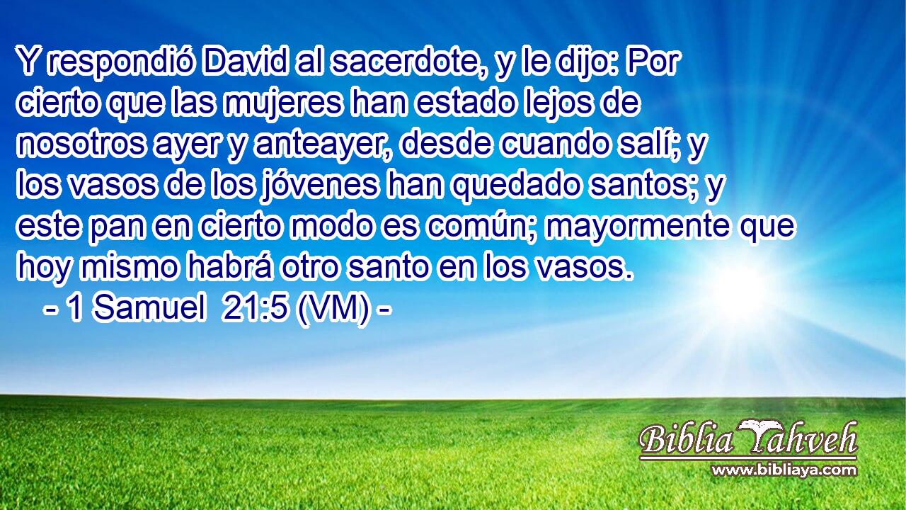  Y respondió David al sacerdote, y le dijo: Por cierto que las mujeres han estado lejos de nosotros ayer y anteayer, desde cuando salí; y los vasos de los jóvenes han quedado santos; y este pan en cierto modo es común; mayormente que hoy mismo habrá otro santo en los vasos. 