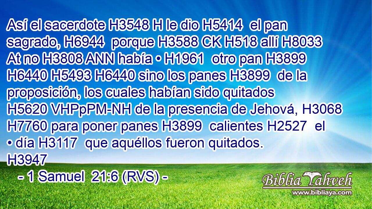 Así el sacerdote H3548 H le dio H5414  el pan sagrado, H6944  porque H3588 CK H518 allí H8033 At no H3808 ANN había • H1961  otro pan H3899  H6440 H5493 H6440 sino los panes H3899  de la proposición, los cuales habían sido quitados H5620 VHPpPM-NH de la presencia de Jehová, H3068  H7760 para poner panes H3899  calientes H2527  el • día H3117  que aquéllos fueron quitados. H3947  