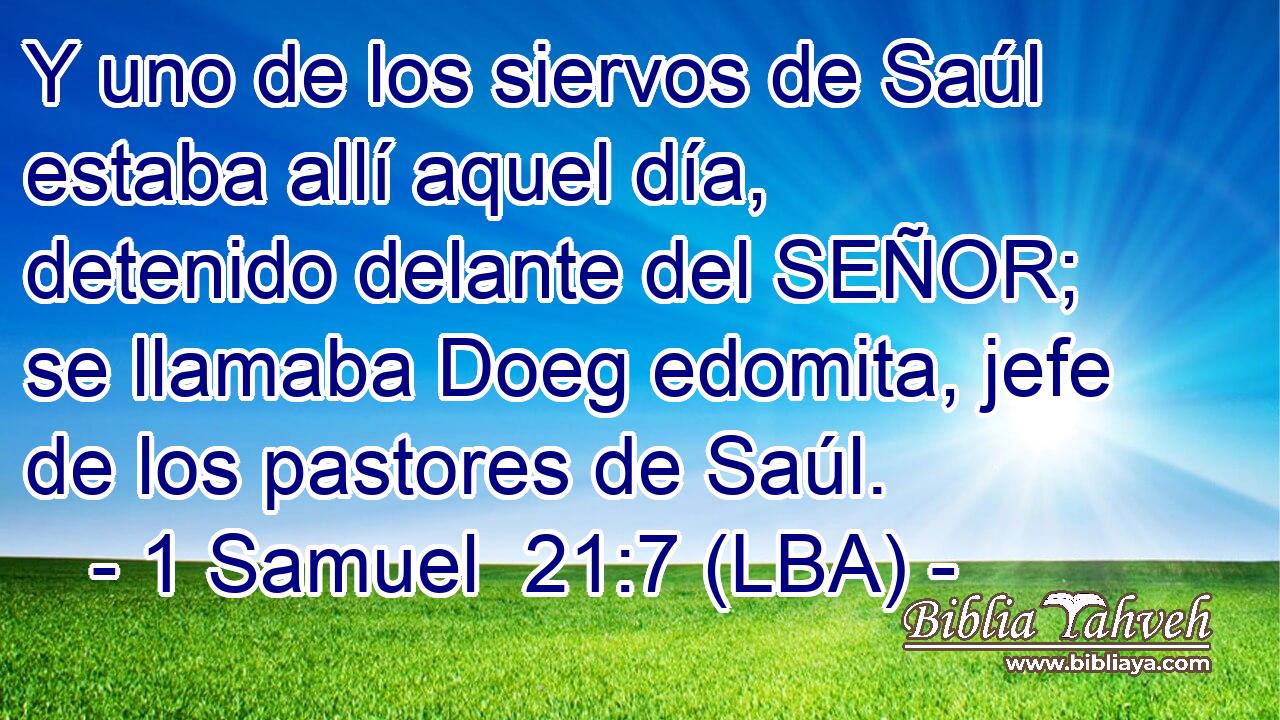 Y uno de los siervos de Saúl estaba allí aquel día, detenido delante del SEÑOR; se llamaba Doeg edomita, jefe de los pastores de Saúl.