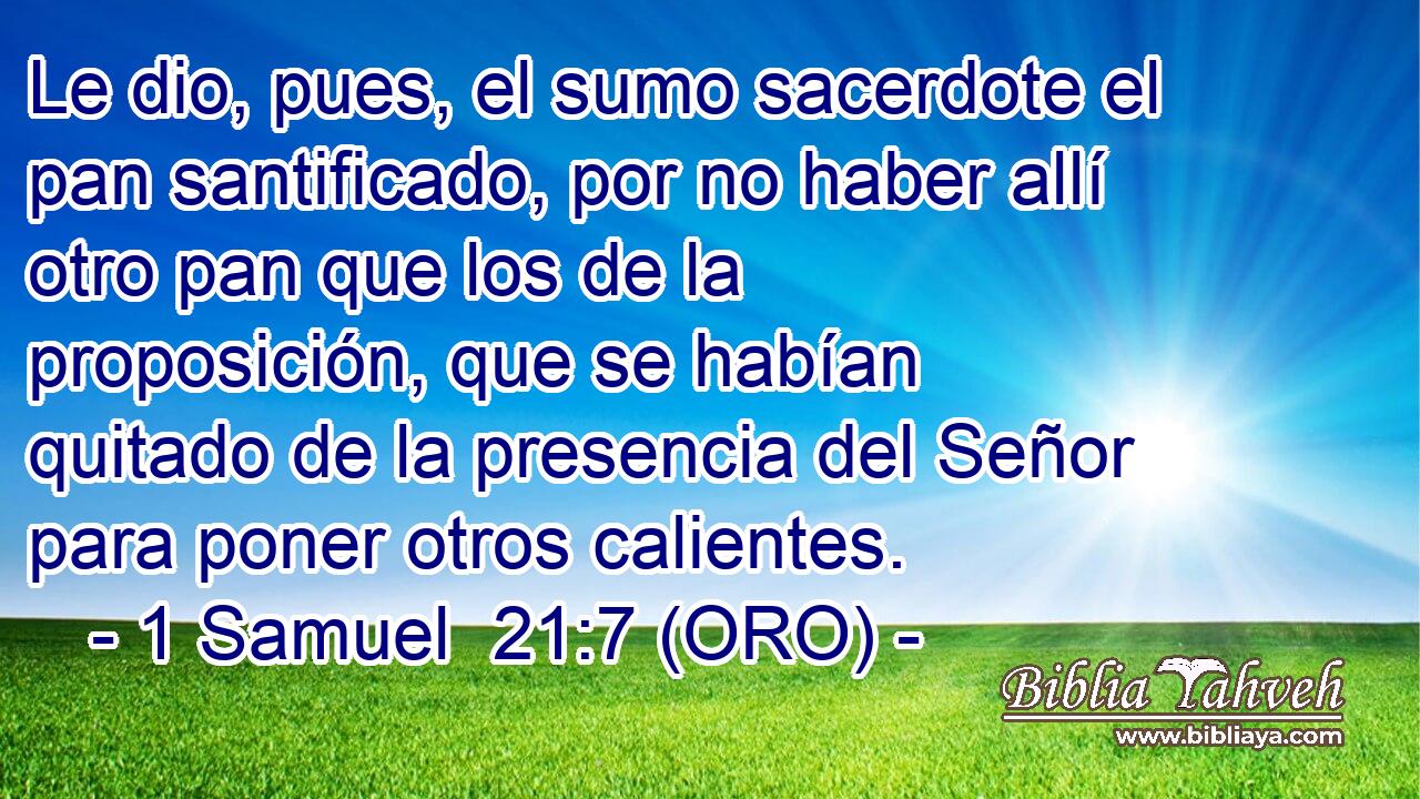  Le dio, pues, el sumo sacerdote el pan santificado, por no haber allí otro pan que los de la proposición, que se habían quitado de la presencia del Señor para poner otros calientes. 