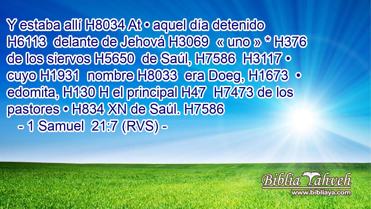 Y estaba allí H8034 At • aquel día detenido H6113  delante de Jehová H3069  « uno » * H376  de los siervos H5650  de Saúl, H7586  H3117 • cuyo H1931  nombre H8033  era Doeg, H1673  • edomita, H130 H el principal H47  H7473 de los pastores • H834 XN de Saúl. H7586  