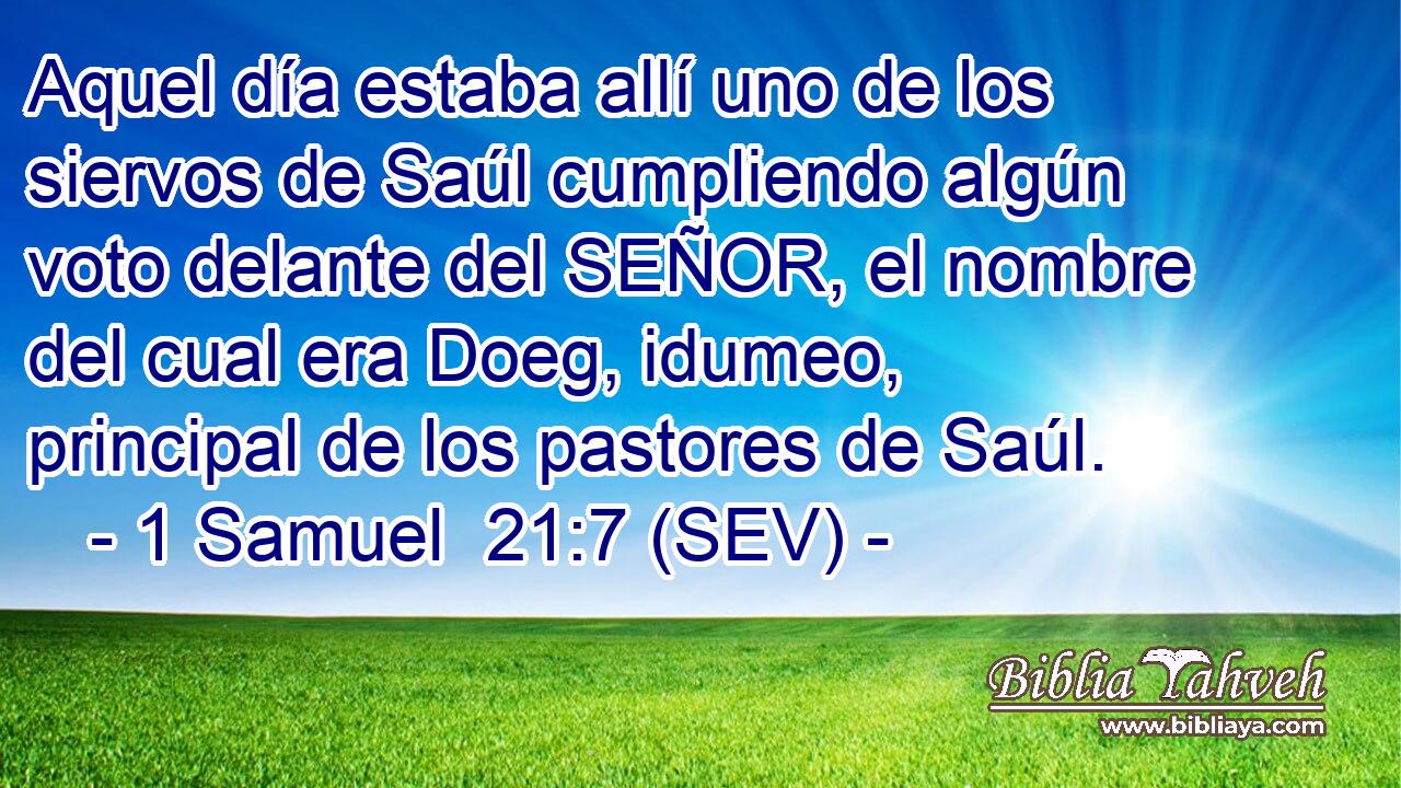 Aquel día estaba allí uno de los siervos de Saúl cumpliendo algún voto delante del SEÑOR, el nombre del cual era Doeg, idumeo, principal de los pastores de Saúl.