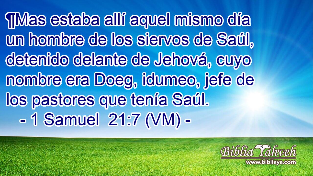  ¶Mas estaba allí aquel mismo día un hombre de los siervos de Saúl, detenido delante de Jehová, cuyo nombre era Doeg, idumeo, jefe de los pastores que tenía Saúl. 