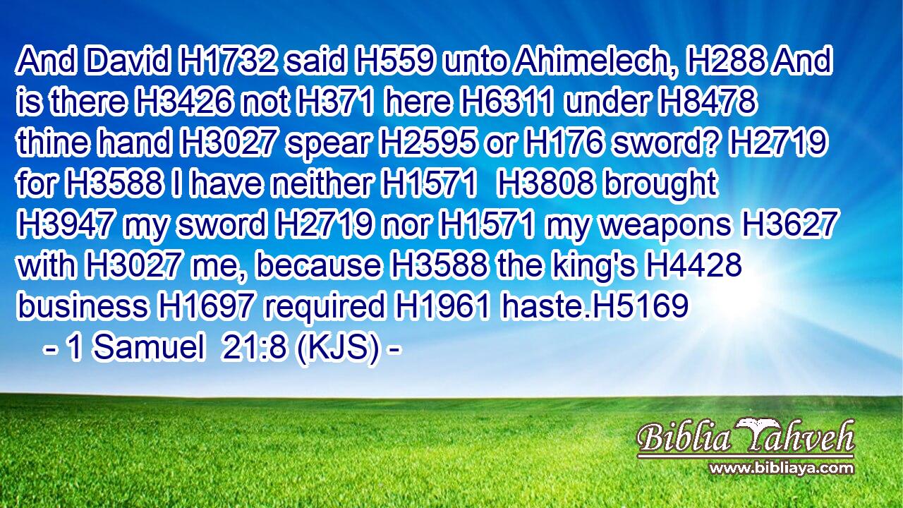 And David H1732 said H559 unto Ahimelech, H288 And is there H3426 not H371 here H6311 under H8478 thine hand H3027 spear H2595 or H176 sword? H2719 for H3588 I have neither H1571  H3808 brought H3947 my sword H2719 nor H1571 my weapons H3627 with H3027 me, because H3588 the king's H4428 business H1697 required H1961 haste.H5169