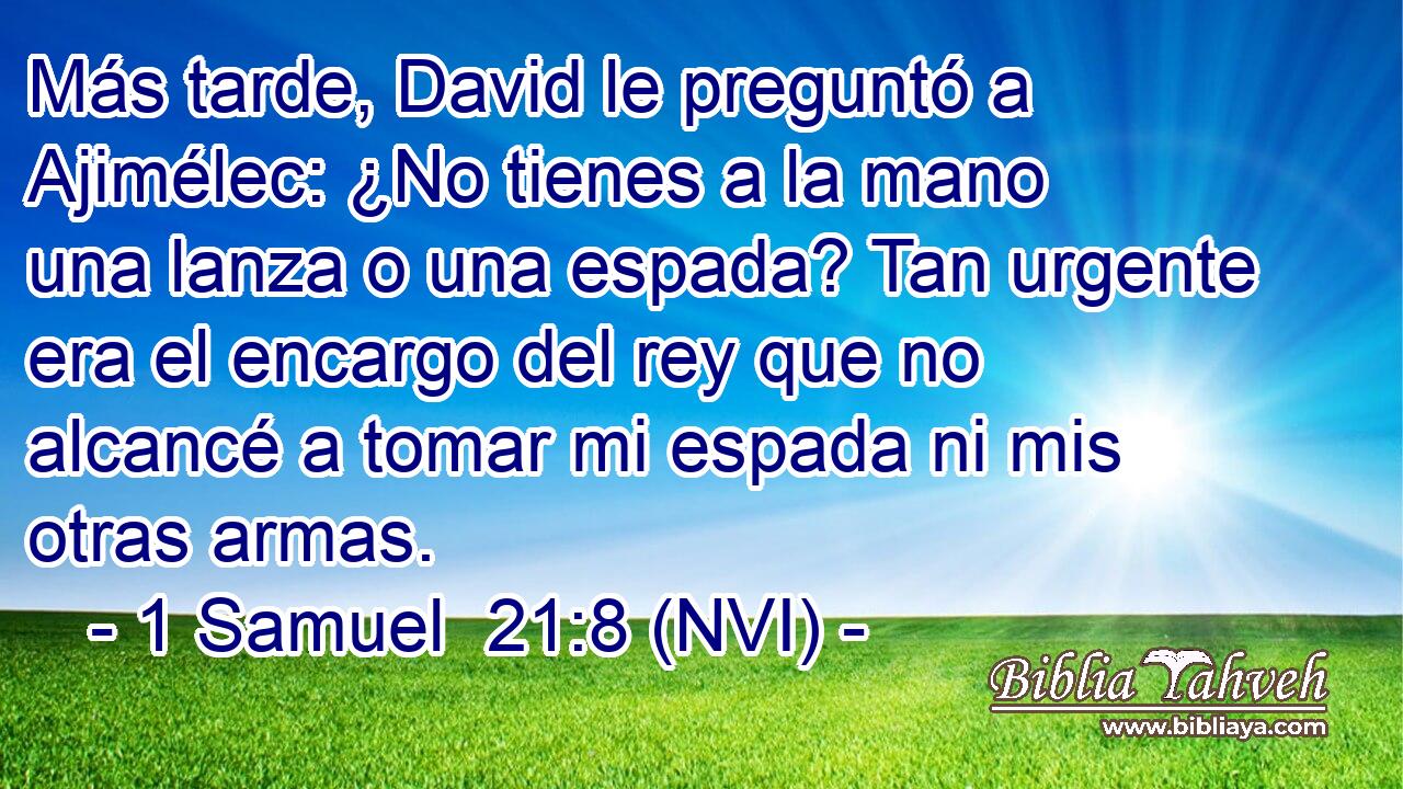 Más tarde, David le preguntó a Ajimélec: ¿No tienes a la mano una lanza o una espada? Tan urgente era el encargo del rey que no alcancé a tomar mi espada ni mis otras armas. 