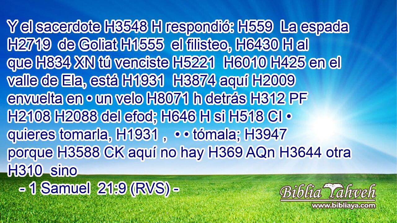 Y el sacerdote H3548 H respondió: H559  La espada H2719  de Goliat H1555  el filisteo, H6430 H al que H834 XN tú venciste H5221  H6010 H425 en el valle de Ela, está H1931  H3874 aquí H2009  envuelta en • un velo H8071 h detrás H312 PF H2108 H2088 del efod; H646 H si H518 CI • quieres tomarla, H1931 ,  • • tómala; H3947  porque H3588 CK aquí no hay H369 AQn H3644 otra H310  sino
