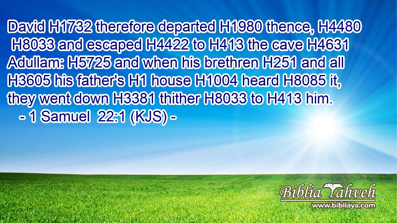 David H1732 therefore departed H1980 thence, H4480  H8033 and escaped H4422 to H413 the cave H4631 Adullam: H5725 and when his brethren H251 and all H3605 his father's H1 house H1004 heard H8085 it, they went down H3381 thither H8033 to H413 him.