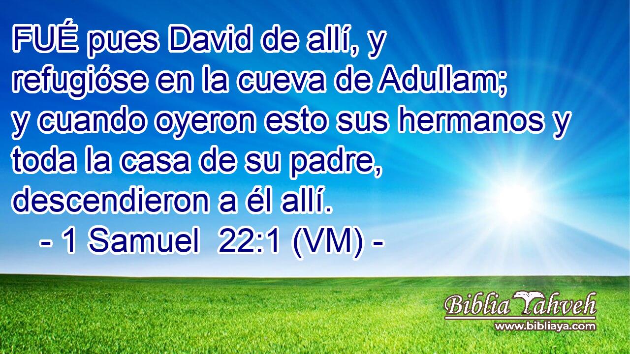  FUÉ pues David de allí, y refugióse en la cueva de Adullam; y cuando oyeron esto sus hermanos y toda la casa de su padre, descendieron a él allí. 