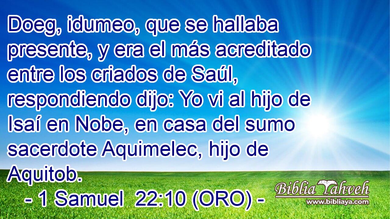  Doeg, idumeo, que se hallaba presente, y era el más acreditado entre los criados de Saúl, respondiendo dijo: Yo vi al hijo de Isaí en Nobe, en casa del sumo sacerdote Aquimelec, hijo de Aquitob. 