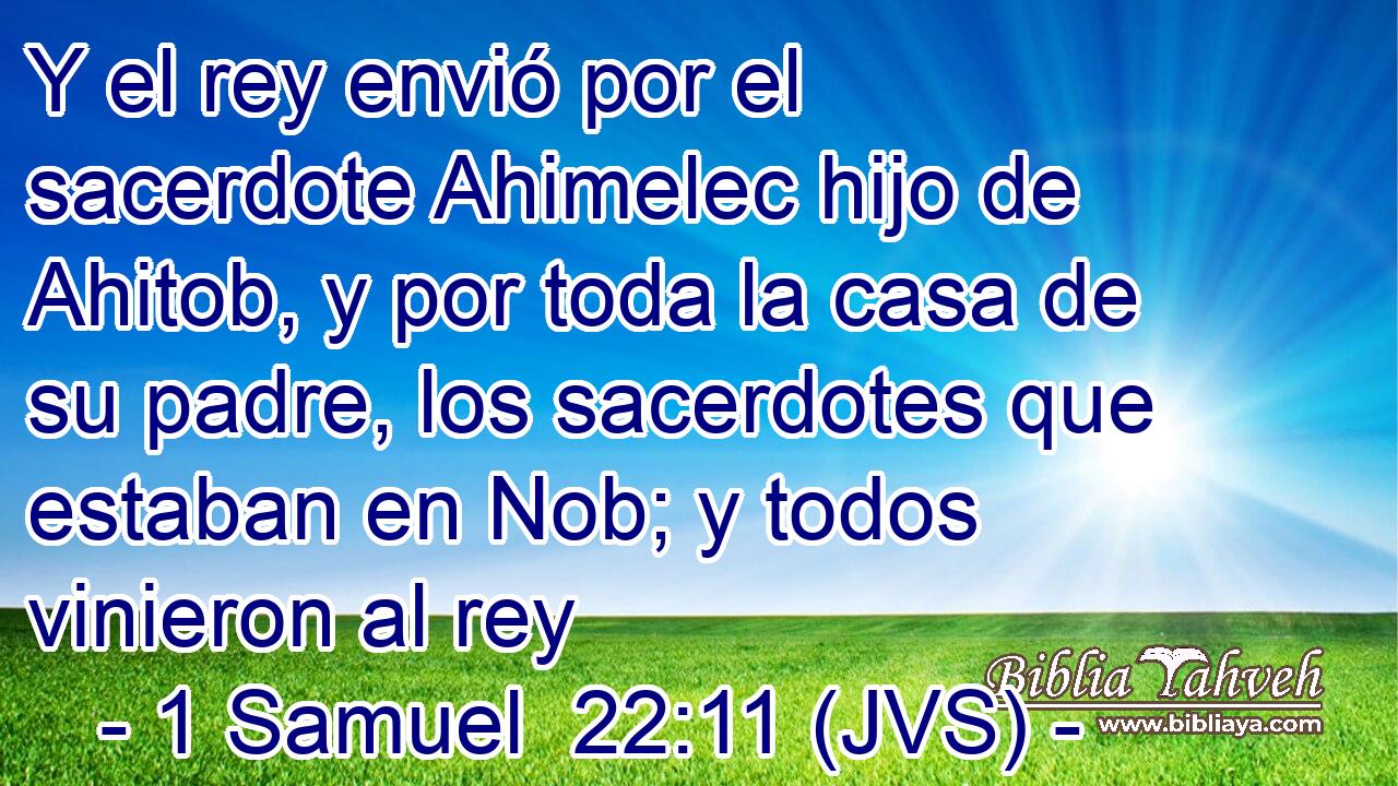 Y el rey envió por el sacerdote Ahimelec hijo de Ahitob, y por toda la casa de su padre, los sacerdotes que estaban en Nob; y todos vinieron al rey