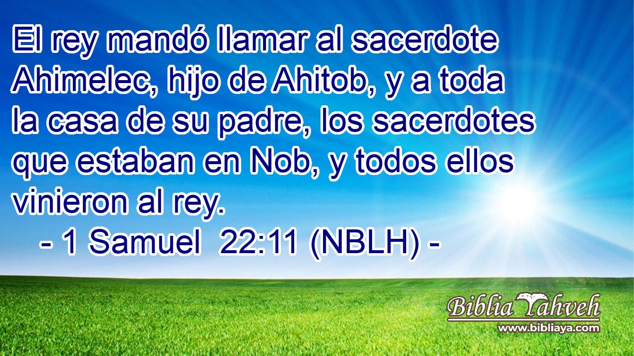  El rey mandó llamar al sacerdote Ahimelec, hijo de Ahitob, y a toda la casa de su padre, los sacerdotes que estaban en Nob, y todos ellos vinieron al rey. 