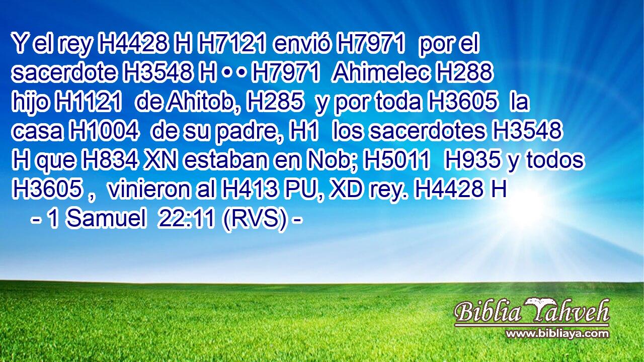 Y el rey H4428 H H7121 envió H7971  por el sacerdote H3548 H • • H7971  Ahimelec H288  hijo H1121  de Ahitob, H285  y por toda H3605  la casa H1004  de su padre, H1  los sacerdotes H3548 H que H834 XN estaban en Nob; H5011  H935 y todos H3605 ,  vinieron al H413 PU, XD rey. H4428 H 