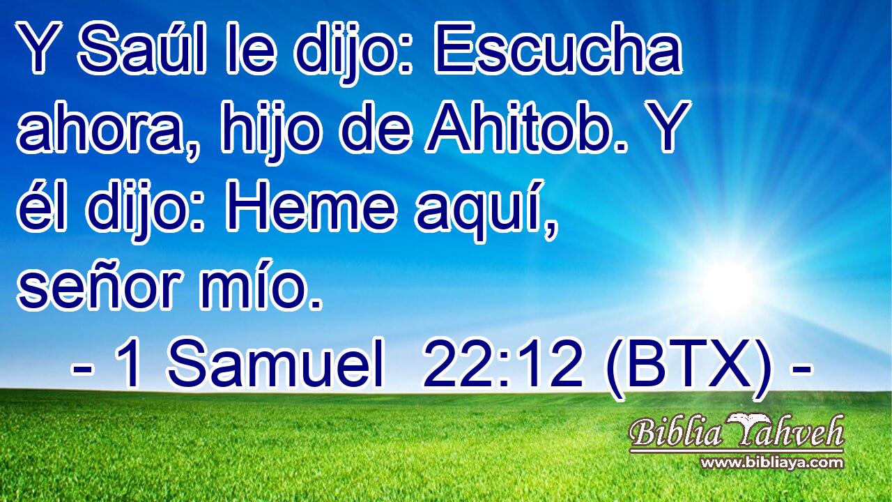Y Saúl le dijo: Escucha ahora, hijo de Ahitob. Y él dijo: Heme aquí, señor mío.