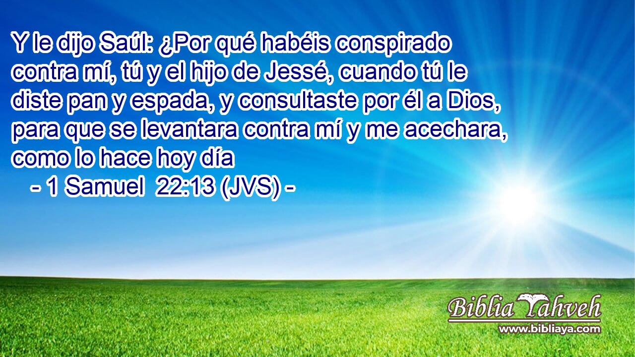 Y le dijo Saúl: ¿Por qué habéis conspirado contra mí, tú y el hijo de Jessé, cuando tú le diste pan y espada, y consultaste por él a Dios, para que se levantara contra mí y me acechara, como lo hace hoy día