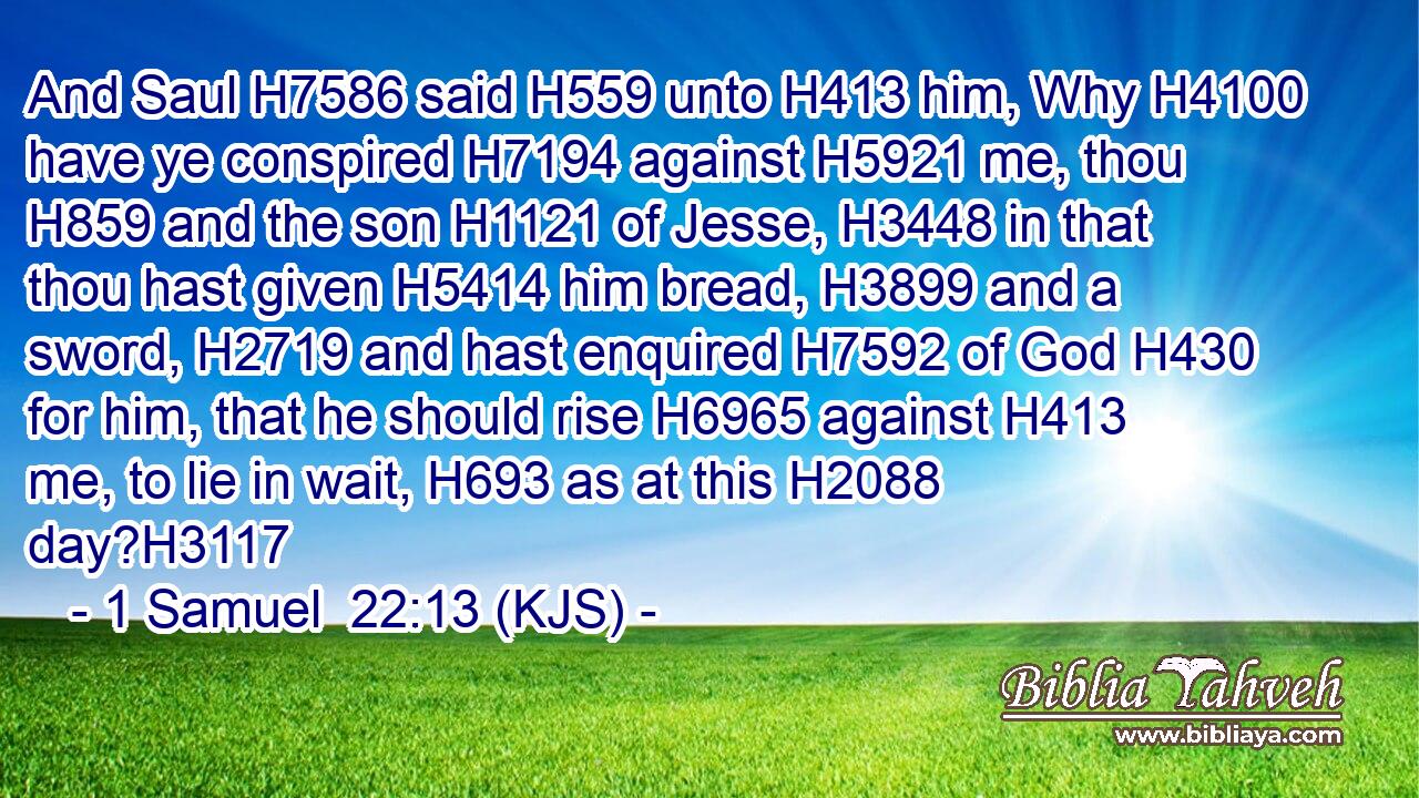 And Saul H7586 said H559 unto H413 him, Why H4100 have ye conspired H7194 against H5921 me, thou H859 and the son H1121 of Jesse, H3448 in that thou hast given H5414 him bread, H3899 and a sword, H2719 and hast enquired H7592 of God H430 for him, that he should rise H6965 against H413 me, to lie in wait, H693 as at this H2088 day?H3117