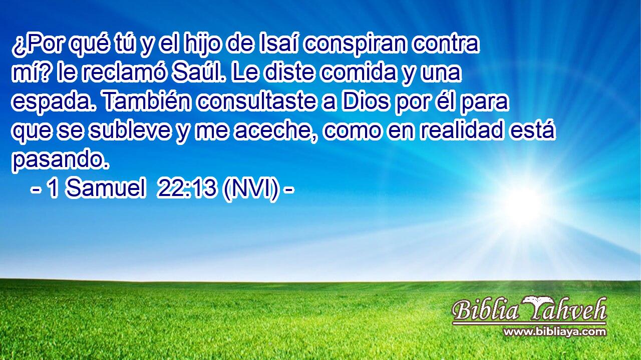  ¿Por qué tú y el hijo de Isaí conspiran contra mí? le reclamó Saúl. Le diste comida y una espada. También consultaste a Dios por él para que se subleve y me aceche, como en realidad está pasando. 