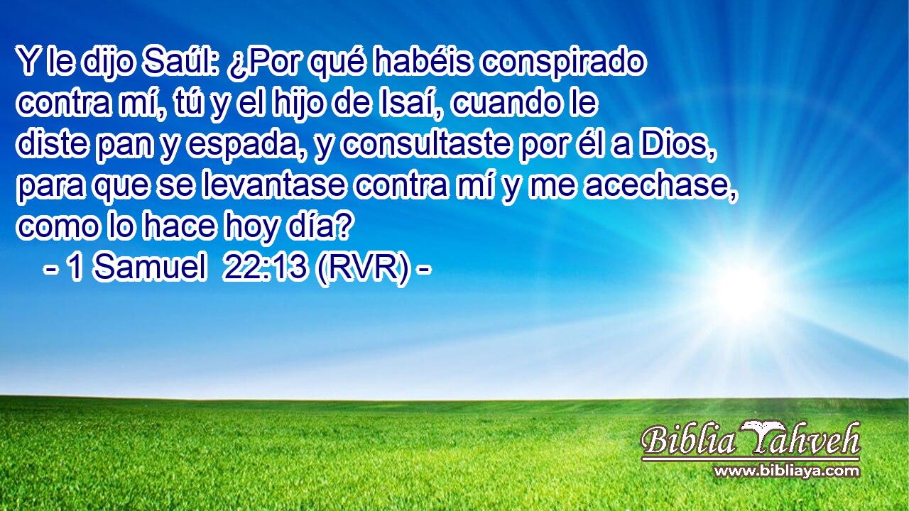 Y le dijo Saúl: ¿Por qué habéis conspirado contra mí, tú y el hijo de Isaí, cuando le diste pan y espada, y consultaste por él a Dios, para que se levantase contra mí y me acechase, como lo hace hoy día?